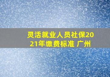 灵活就业人员社保2021年缴费标准 广州